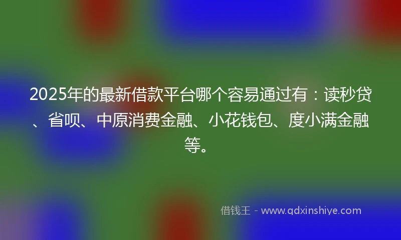 2025年的最新借款平台哪个容易通过有：读秒贷、省呗、中原消费金融、小花钱包、度小满金融等。