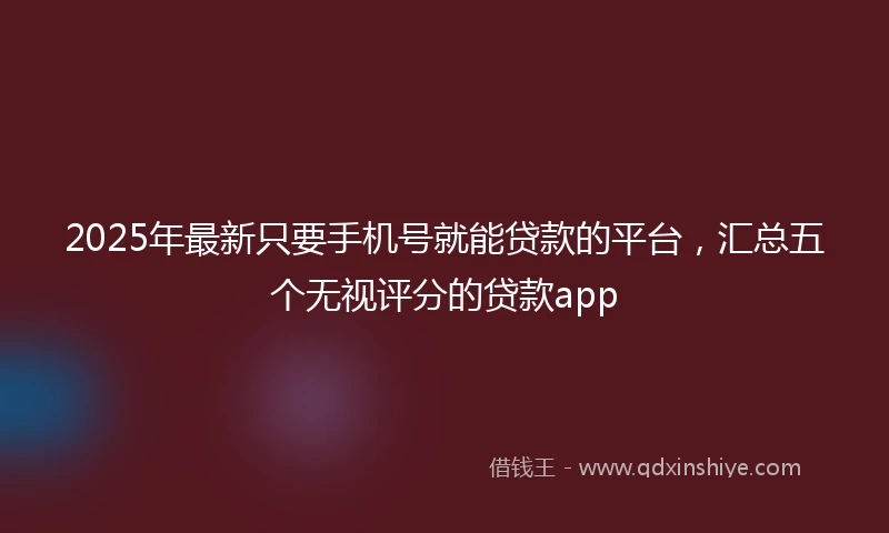 2025年最新只要手机号就能贷款的平台，汇总五个无视评分的贷款app