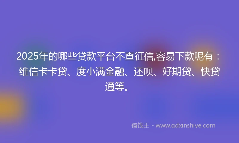 2025年的哪些贷款平台不查征信,容易下款呢有：维信卡卡贷、度小满金融、还呗、好期贷、快贷通等。
