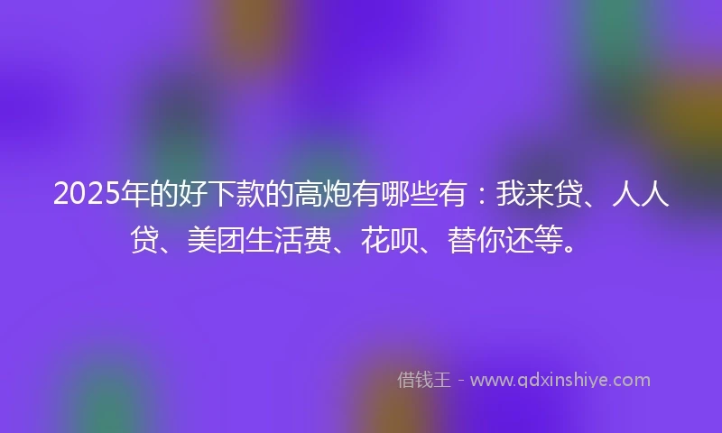 2025年的好下款的高炮有哪些有：我来贷、人人贷、美团生活费、花呗、替你还等。