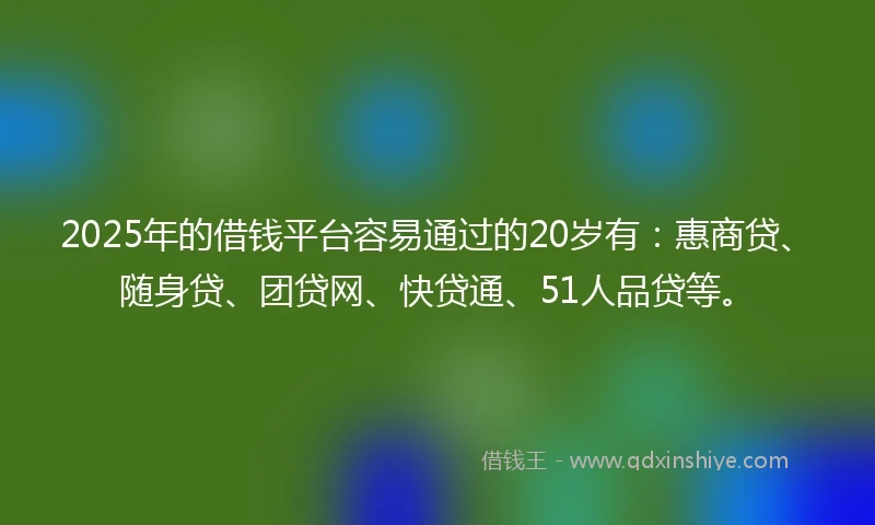 2025年的借钱平台容易通过的20岁有：惠商贷、随身贷、团贷网、快贷通、51人品贷等。