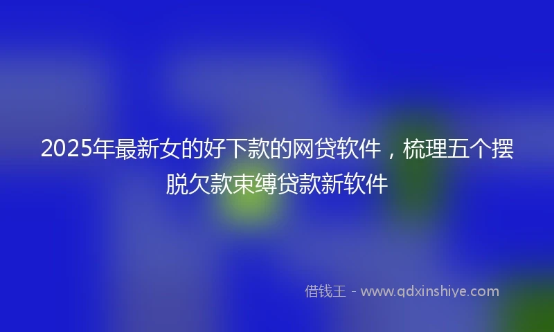 2025年最新女的好下款的网贷软件，梳理五个摆脱欠款束缚贷款新软件