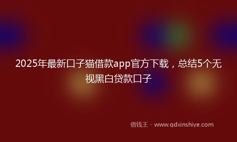 2025年最新口子猫借款app官方下载，总结5个无视黑白贷款口子