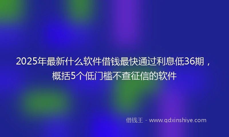 2025年最新什么软件借钱最快通过利息低36期，概括5个低门槛不查征信的软件