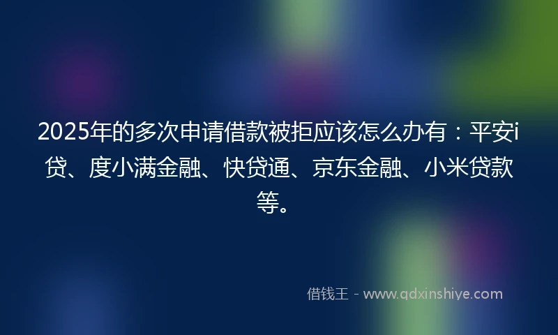 2025年的多次申请借款被拒应该怎么办有：平安i贷、度小满金融、快贷通、京东金融、小米贷款等。