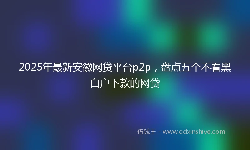 2025年最新安徽网贷平台p2p，盘点五个不看黑白户下款的网贷