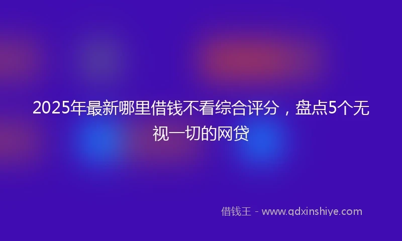 2025年最新哪里借钱不看综合评分，盘点5个无视一切的网贷