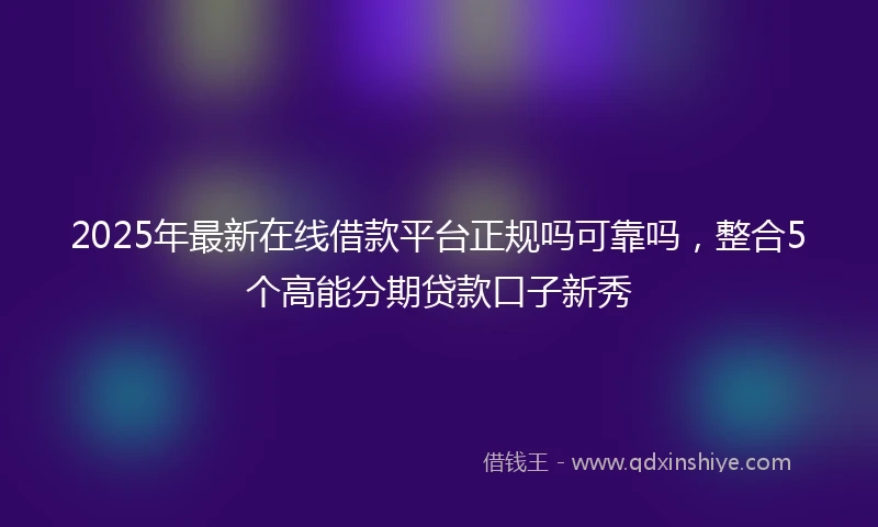 2025年最新在线借款平台正规吗可靠吗，整合5个高能分期贷款口子新秀