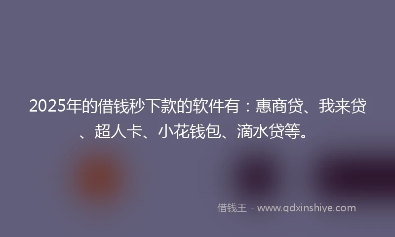 2025年的借钱秒下款的软件有：惠商贷、我来贷、超人卡、小花钱包、滴水贷等。