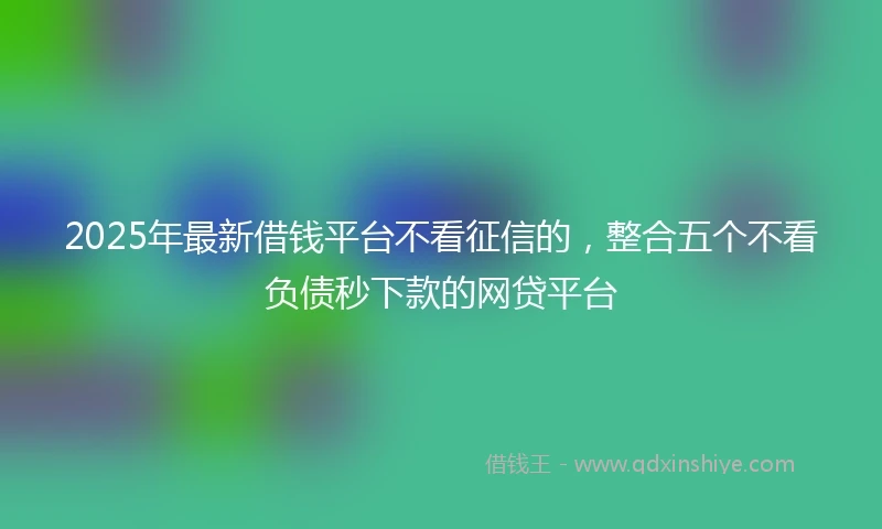 2025年最新借钱平台不看征信的，整合五个不看负债秒下款的网贷平台