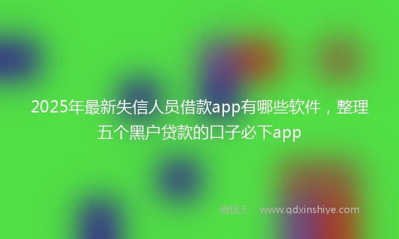 2025年最新失信人员借款app有哪些软件，整理五个黑户贷款的口子必下app