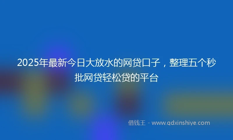 2025年最新今日大放水的网贷口子，整理五个秒批网贷轻松贷的平台