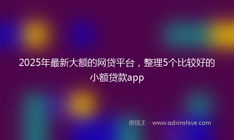2025年最新大额的网贷平台,整理5个比较好的小额贷款app