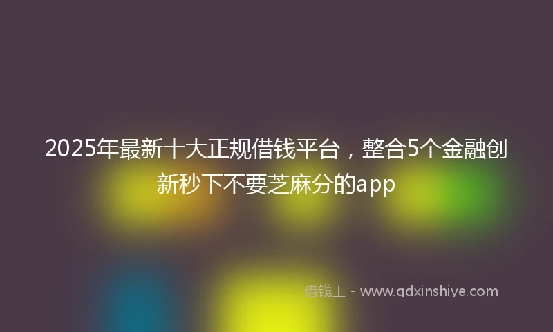 2025年最新十大正规借钱平台，整合5个金融创新秒下不要芝麻分的app