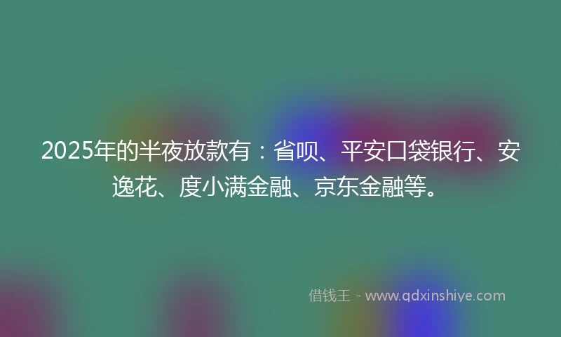 2025年的半夜放款有：省呗、平安口袋银行、安逸花、度小满金融、京东金融等。