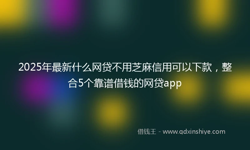 2025年最新什么网贷不用芝麻信用可以下款，整合5个靠谱借钱的网贷app