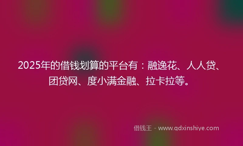 2025年的借钱划算的平台有：融逸花、人人贷、团贷网、度小满金融、拉卡拉等。