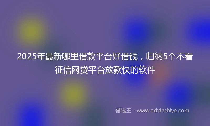 2025年最新哪里借款平台好借钱，归纳5个不看征信网贷平台放款快的软件