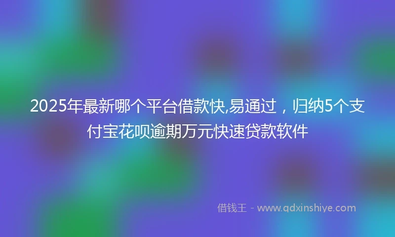 2025年最新哪个平台借款快,易通过，归纳5个支付宝花呗逾期万元快速贷款软件