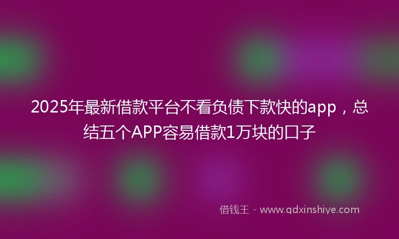 2025年最新借款平台不看负债下款快的app，总结五个APP容易借款1万块的口子