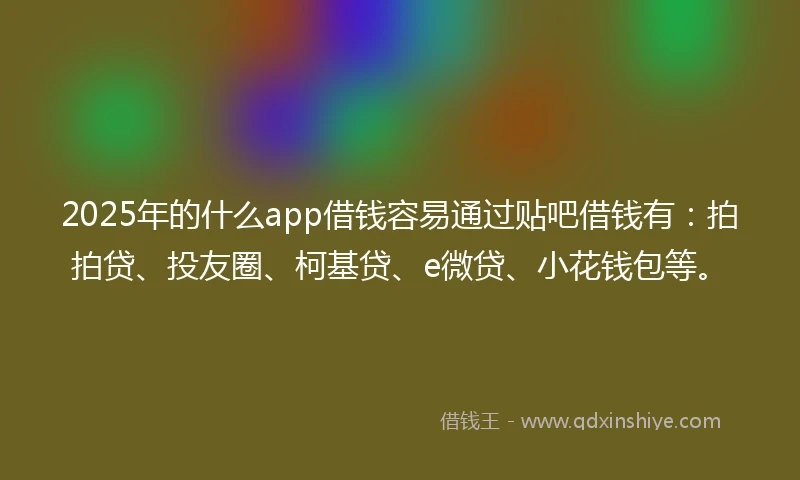 2025年的什么app借钱容易通过贴吧借钱有：拍拍贷、投友圈、柯基贷、e微贷、小花钱包等。