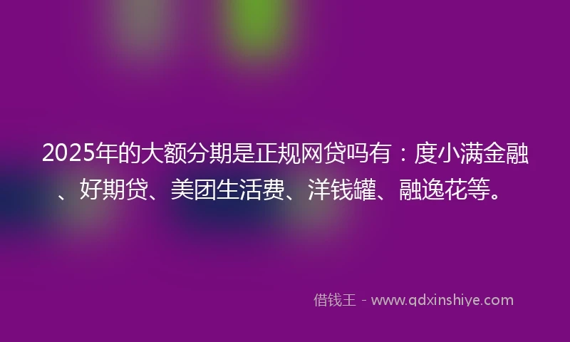 2025年的大额分期是正规网贷吗有:度小满金融、好期贷、美团生活费、洋钱罐、融逸花等。