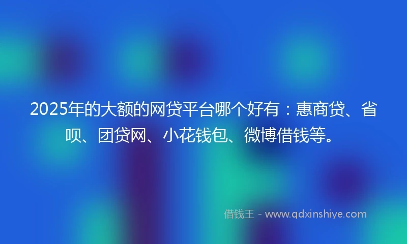 2025年的大额的网贷平台哪个好有：惠商贷、省呗、团贷网、小花钱包、微博借钱等。