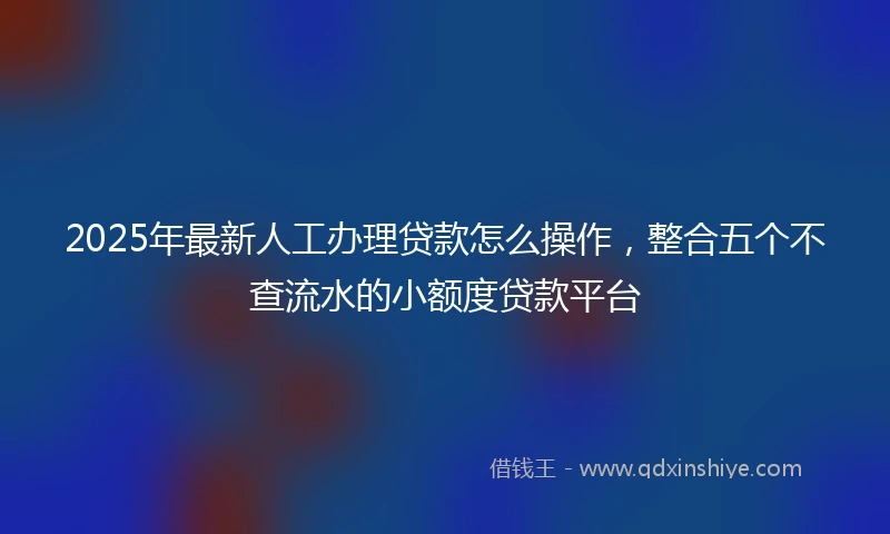 2025年最新人工办理贷款怎么操作，整合五个不查流水的小额度贷款平台