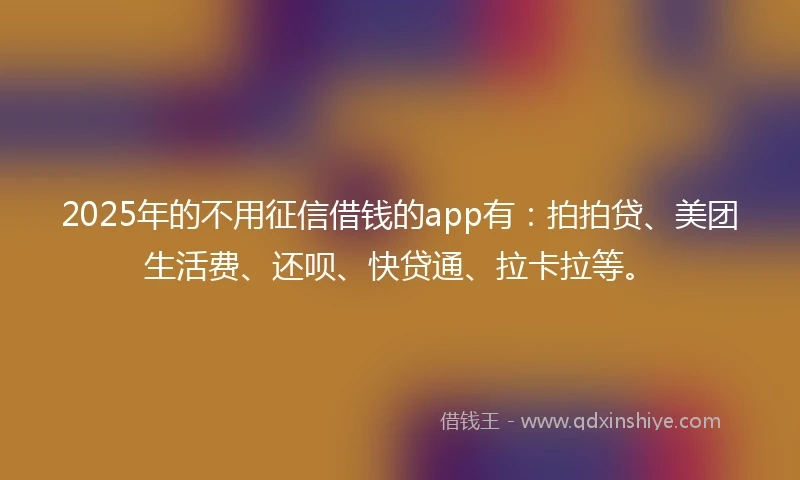 2025年的不用征信借钱的app有：拍拍贷、美团生活费、还呗、快贷通、拉卡拉等。