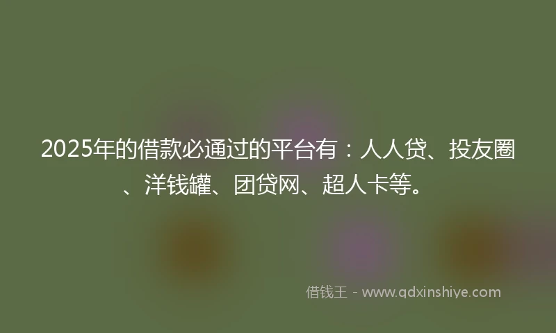 2025年的借款必通过的平台有：人人贷、投友圈、洋钱罐、团贷网、超人卡等。