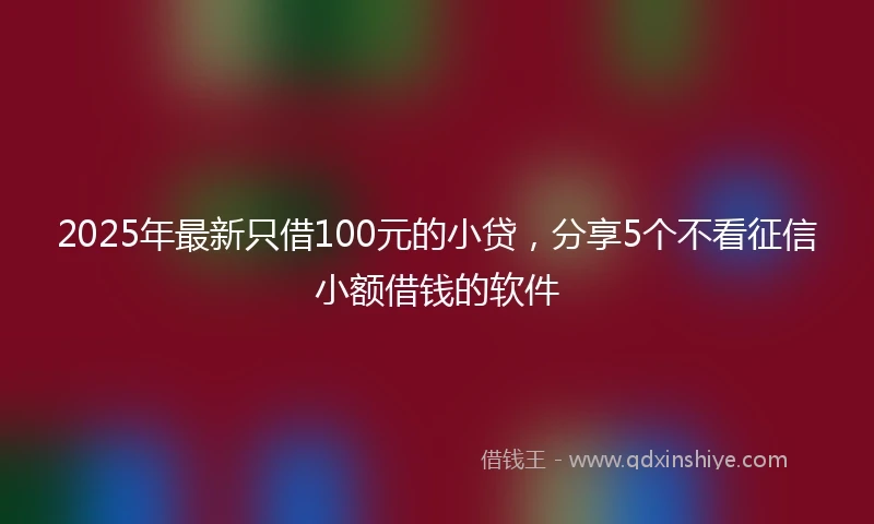 2025年最新只借100元的小贷，分享5个不看征信小额借钱的软件