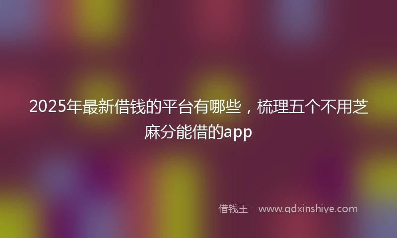 2025年最新借钱的平台有哪些，梳理五个不用芝麻分能借的app