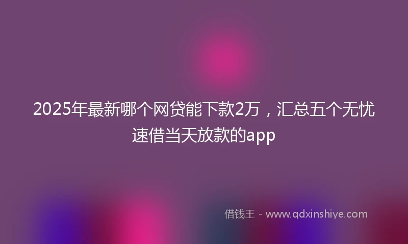 2025年最新哪个网贷能下款2万，汇总五个无忧速借当天放款的app