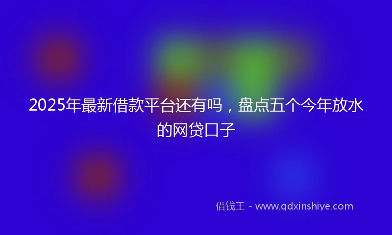 2025年最新借款平台还有吗，盘点五个今年放水的网贷口子