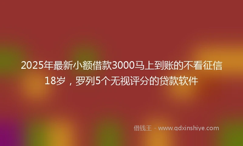 2025年最新小额借款3000马上到账的不看征信18岁，罗列5个无视评分的贷款软件