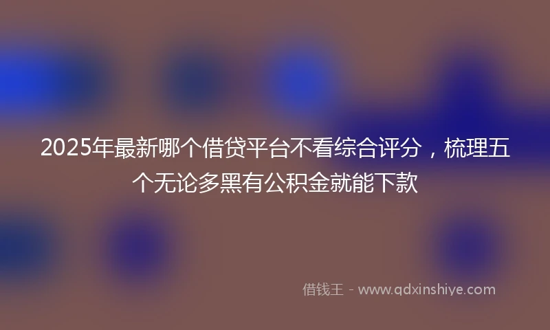 2025年最新哪个借贷平台不看综合评分，梳理五个无论多黑有公积金就能下款