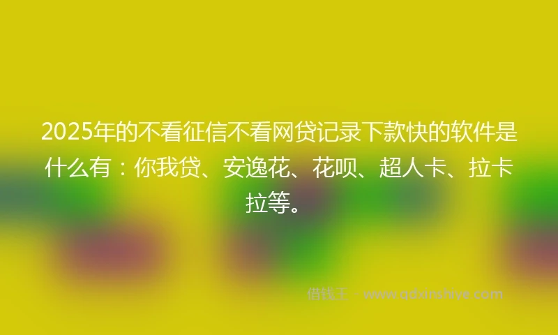 2025年的不看征信不看网贷记录下款快的软件是什么有：你我贷、安逸花、花呗、超人卡、拉卡拉等。