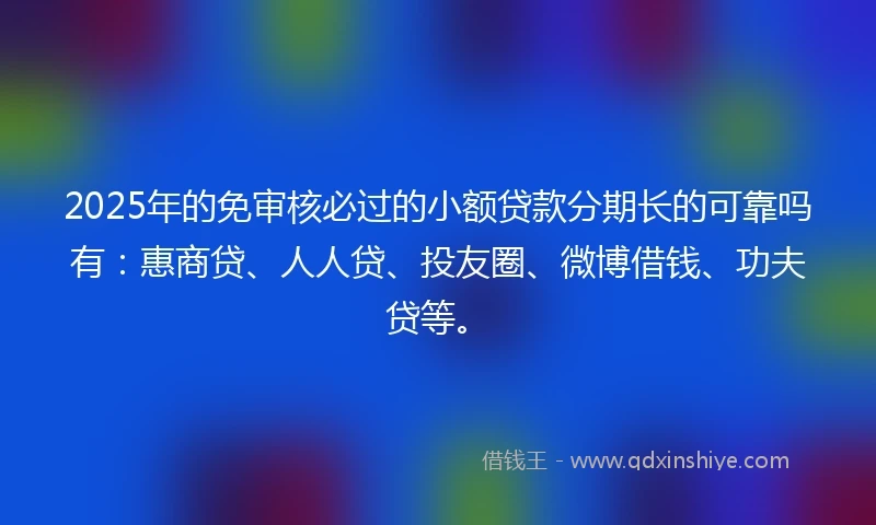 2025年的免审核必过的小额贷款分期长的可靠吗有：惠商贷、人人贷、投友圈、微博借钱、功夫贷等。