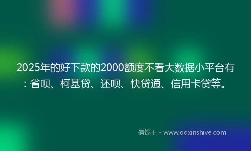 2025年的好下款的2000额度不看大数据小平台有：省呗、柯基贷、还呗、快贷通、信用卡贷等。