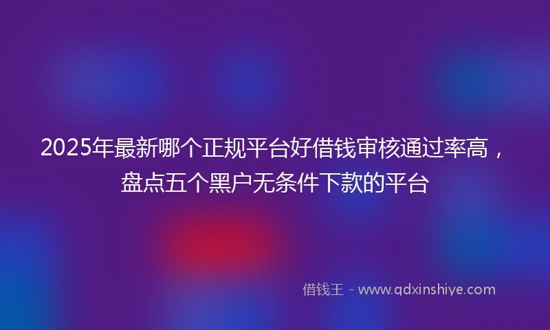 2025年最新哪个正规平台好借钱审核通过率高，盘点五个黑户无条件下款的平台