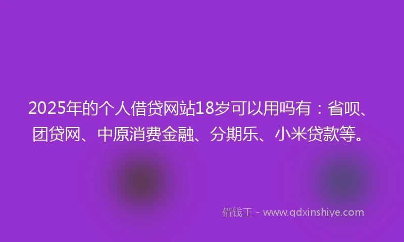 2025年的个人借贷网站18岁可以用吗有：省呗、团贷网、中原消费金融、分期乐、小米贷款等。