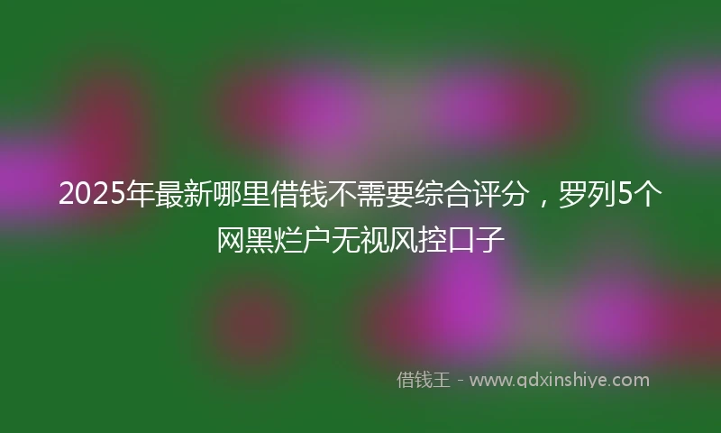 2025年最新哪里借钱不需要综合评分，罗列5个网黑烂户无视风控口子