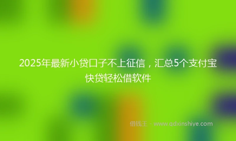2025年最新小贷口子不上征信，汇总5个支付宝快贷轻松借软件