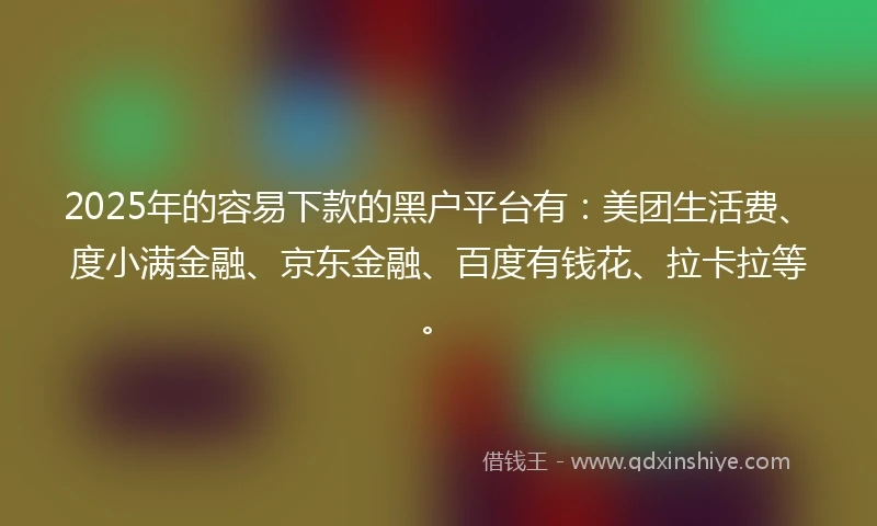 2025年的容易下款的黑户平台有：美团生活费、度小满金融、京东金融、百度有钱花、拉卡拉等。