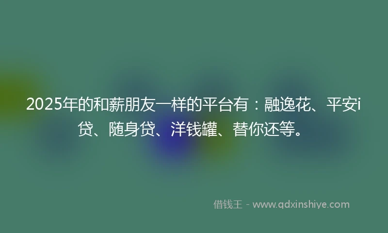 2025年的和薪朋友一样的平台有：融逸花、平安i贷、随身贷、洋钱罐、替你还等。