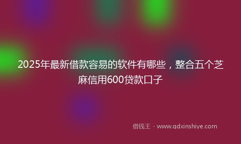 2025年最新借款容易的软件有哪些，整合五个芝麻信用600贷款口子