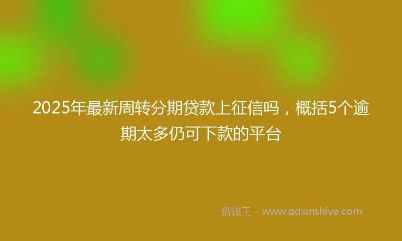 2025年最新周转分期贷款上征信吗，概括5个逾期太多仍可下款的平台