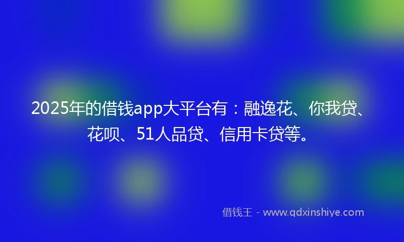 2025年的借钱app大平台有：融逸花、你我贷、花呗、51人品贷、信用卡贷等。