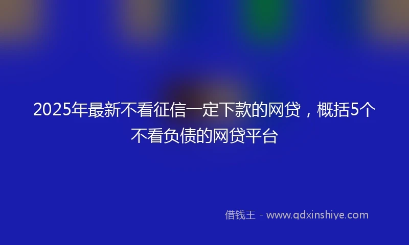 2025年最新不看征信一定下款的网贷，概括5个不看负债的网贷平台