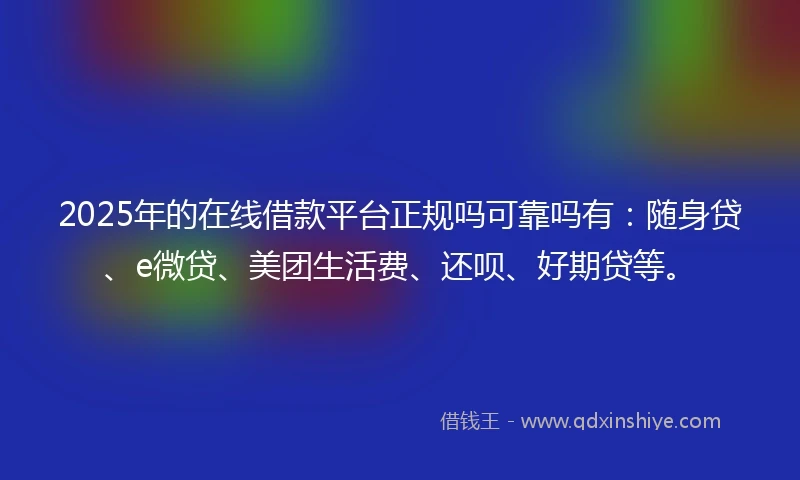2025年的在线借款平台正规吗可靠吗有：随身贷、e微贷、美团生活费、还呗、好期贷等。